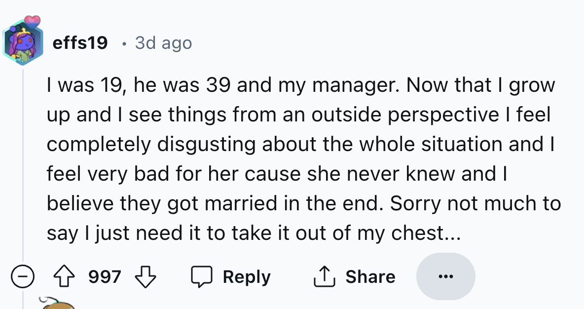 screenshot - effs19 3d ago I was 19, he was 39 and my manager. Now that I grow up and I see things from an outside perspective I feel completely disgusting about the whole situation and I feel very bad for her cause she never knew and I believe they got m